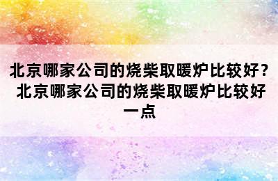 北京哪家公司的烧柴取暖炉比较好？ 北京哪家公司的烧柴取暖炉比较好一点